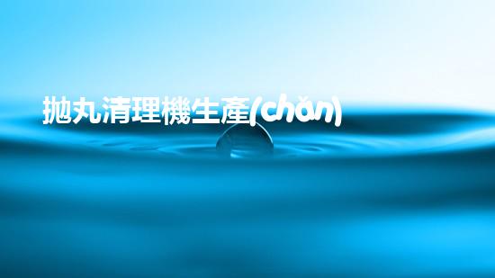 拋丸清理機生產(chǎn)廠清淤工程的深度刨析與技術(shù)創(chuàng)新探索，揭示施工技術(shù)的最終奧秘！